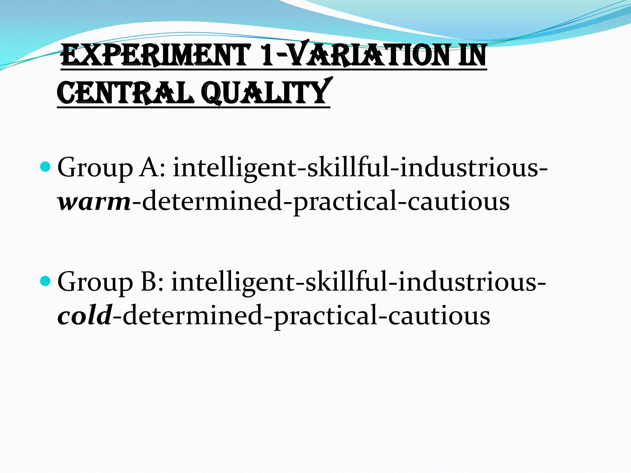 Experiment 1-variation in
 central quality

 Group A: intelligent-skillful-industrious-
 warm-determined-practical-cautious

 Group B: intelligent-skillful-industrious-
 cold-determined-practical-cautious
 