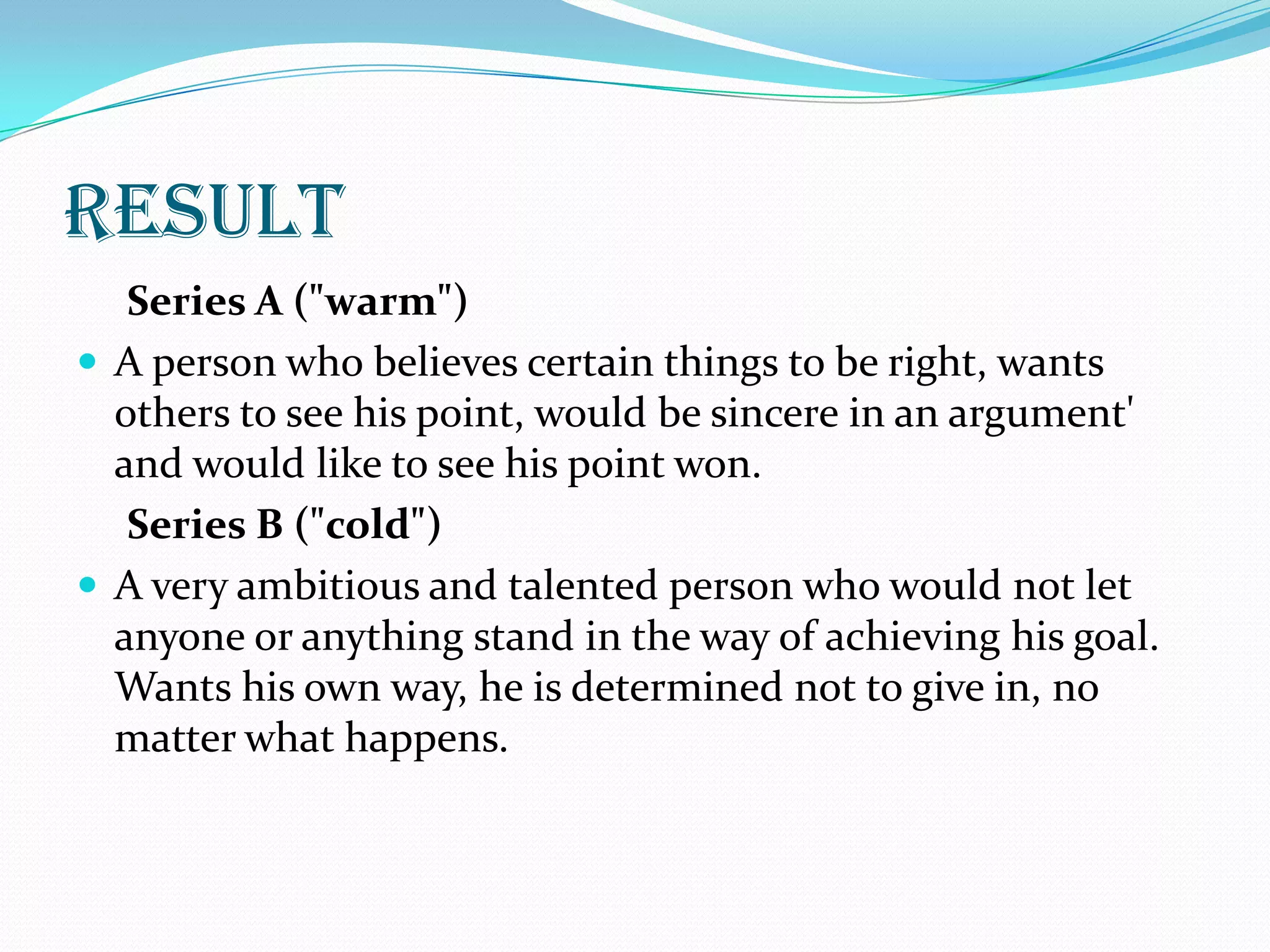 result
   Series A ("warm")
 A person who believes certain things to be right, wants
  others to see his point, would be sincere in an argument'
  and would like to see his point won.
   Series B ("cold")
 A very ambitious and talented person who would not let
  anyone or anything stand in the way of achieving his goal.
  Wants his own way, he is determined not to give in, no
  matter what happens.
 
