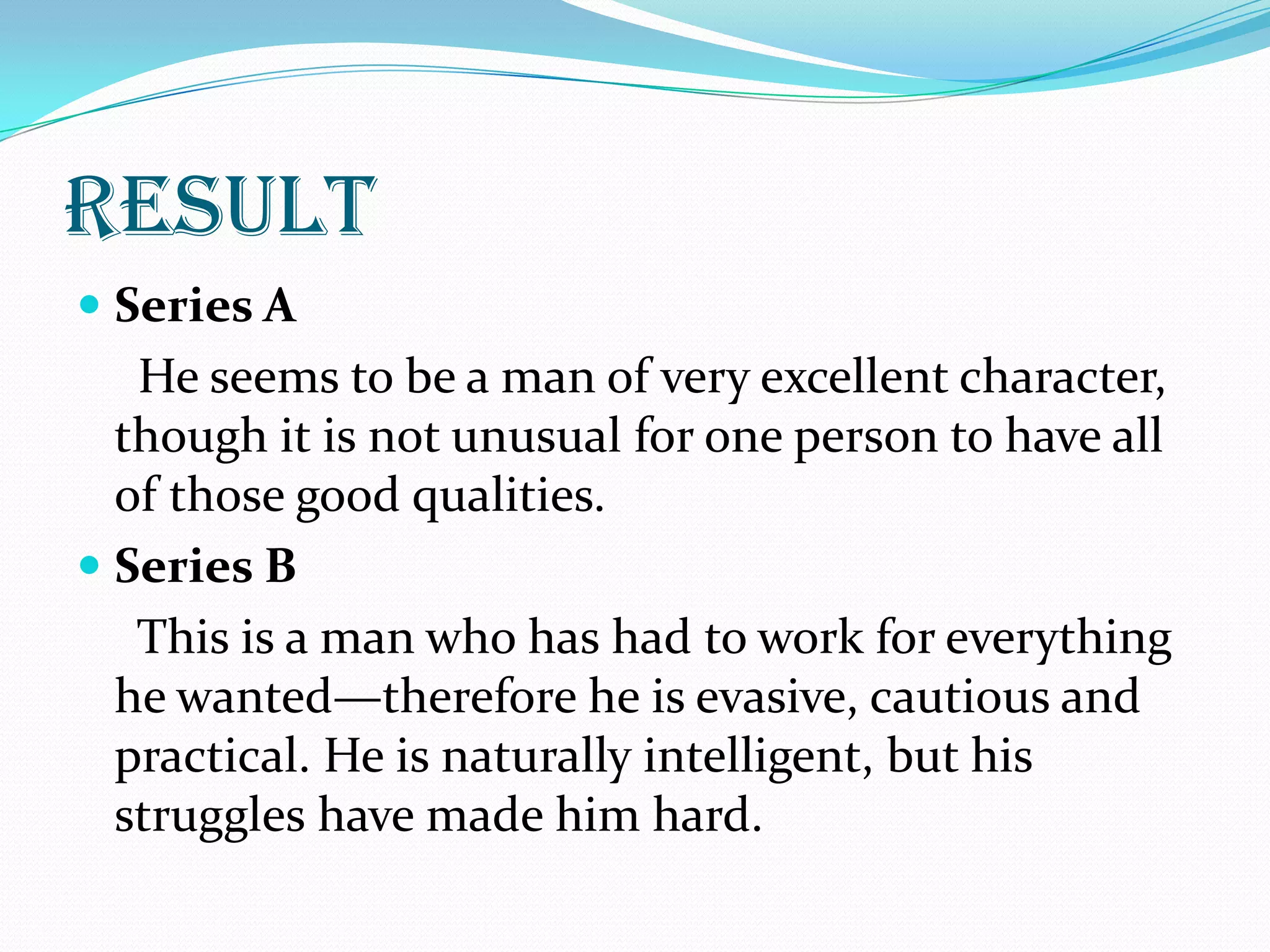 result
 Series A
   He seems to be a man of very excellent character,
  though it is not unusual for one person to have all
  of those good qualities.
 Series B
   This is a man who has had to work for everything
  he wanted—therefore he is evasive, cautious and
  practical. He is naturally intelligent, but his
  struggles have made him hard.
 