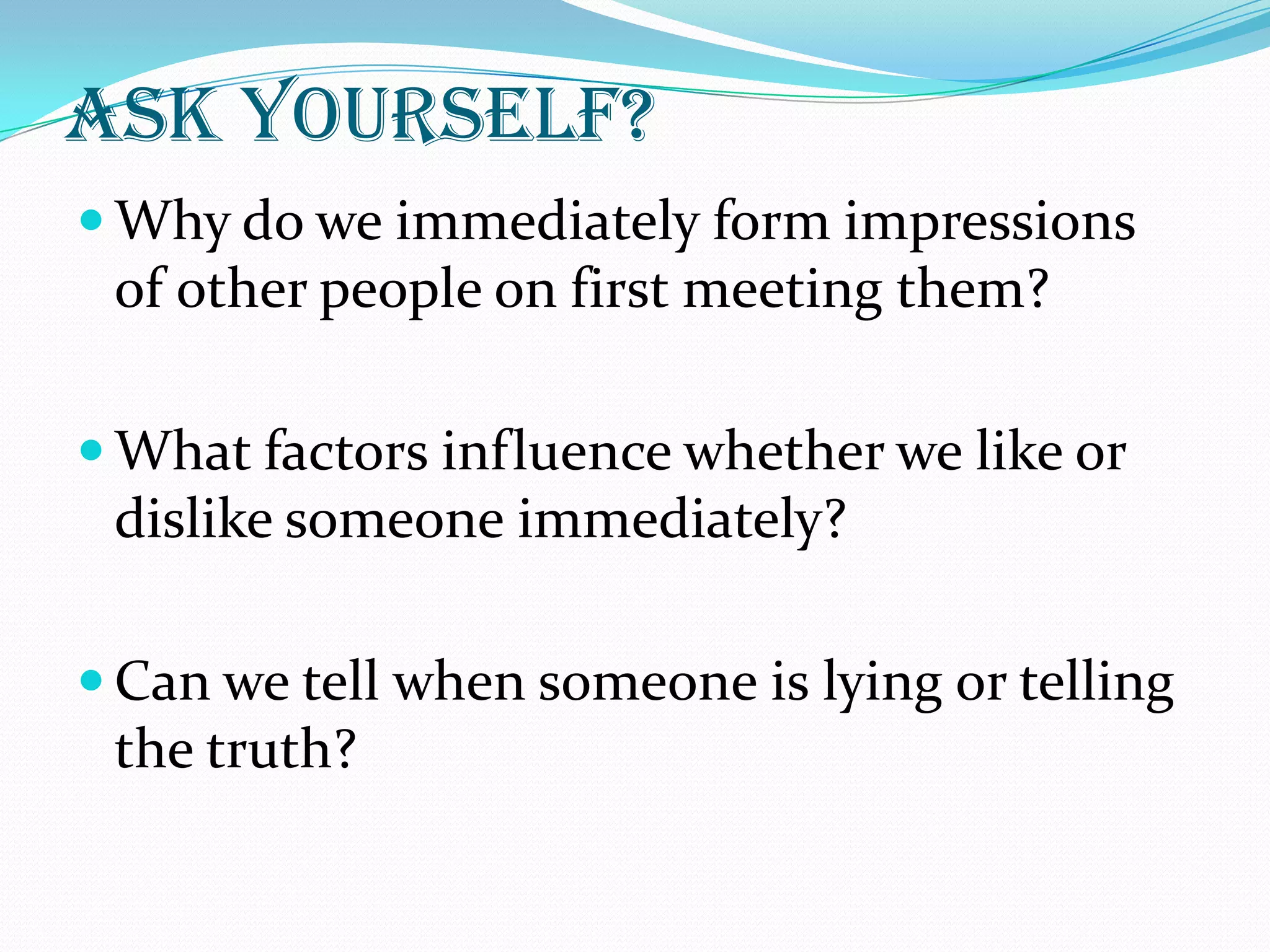 ask yourself?
 Why do we immediately form impressions
 of other people on first meeting them?

 What factors influence whether we like or
 dislike someone immediately?

 Can we tell when someone is lying or telling
 the truth?
 