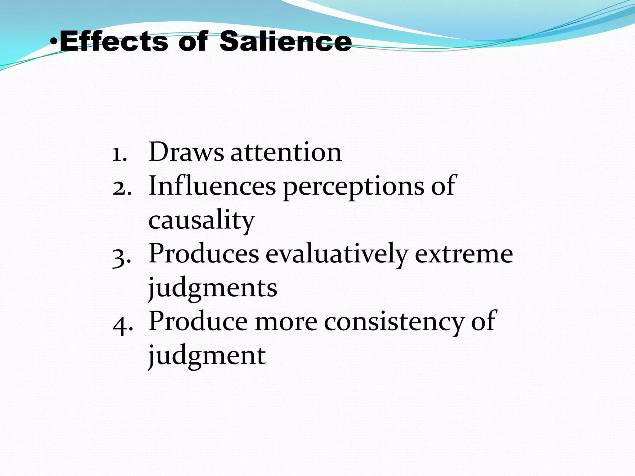 •Effects of Salience


    1. Draws attention
    2. Influences perceptions of
       causality
    3. Produces evaluatively extreme
       judgments
    4. Produce more consistency of
       judgment
 