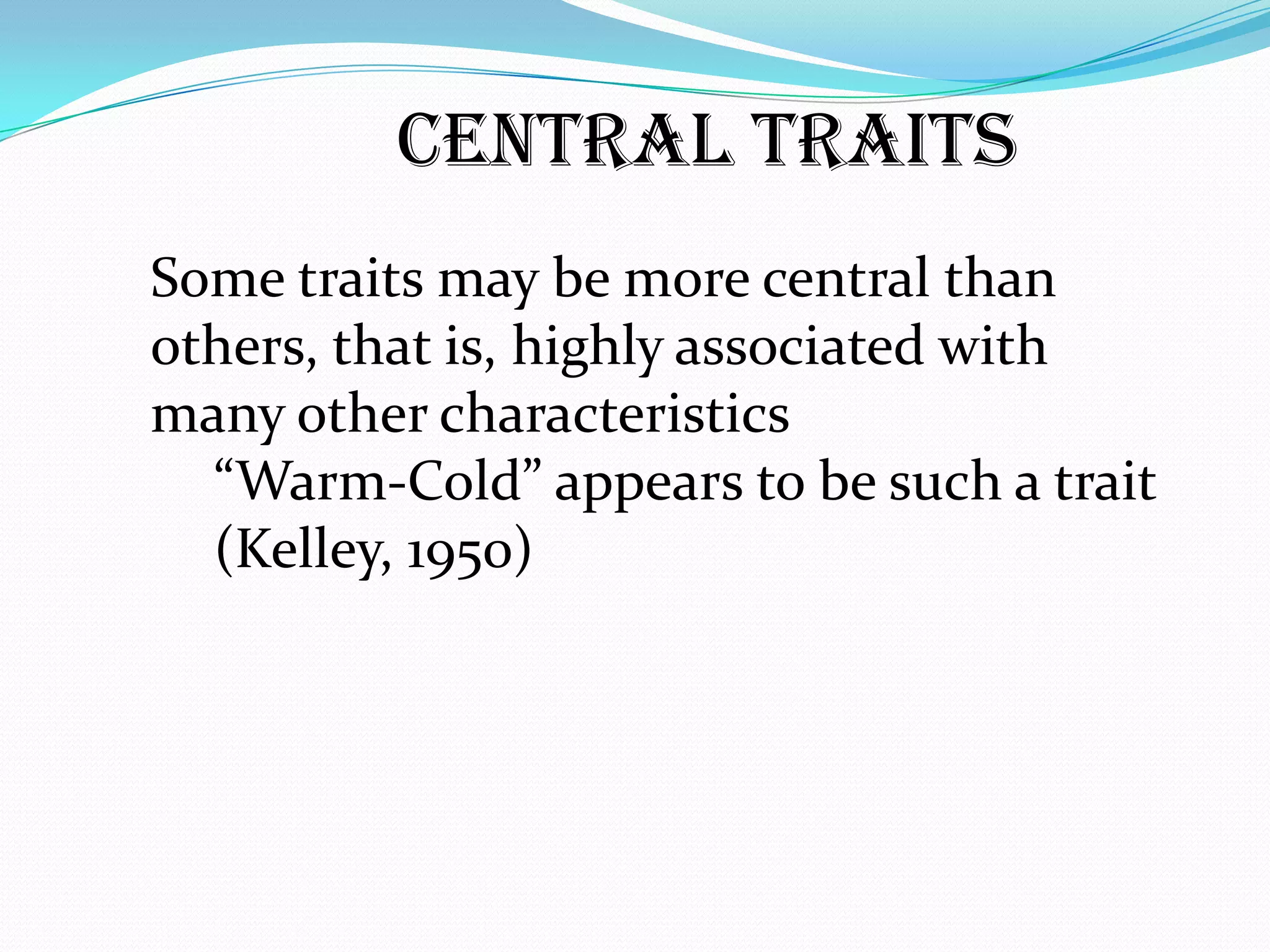Central Traits
Some traits may be more central than
others, that is, highly associated with
many other characteristics
  “Warm-Cold” appears to be such a trait
  (Kelley, 1950)
 