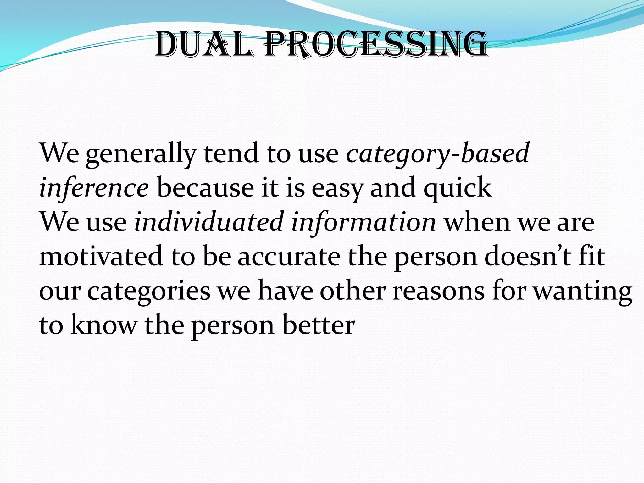 Dual Processing

We generally tend to use category-based
inference because it is easy and quick
We use individuated information when we are
motivated to be accurate the person doesn’t fit
our categories we have other reasons for wanting
to know the person better
 