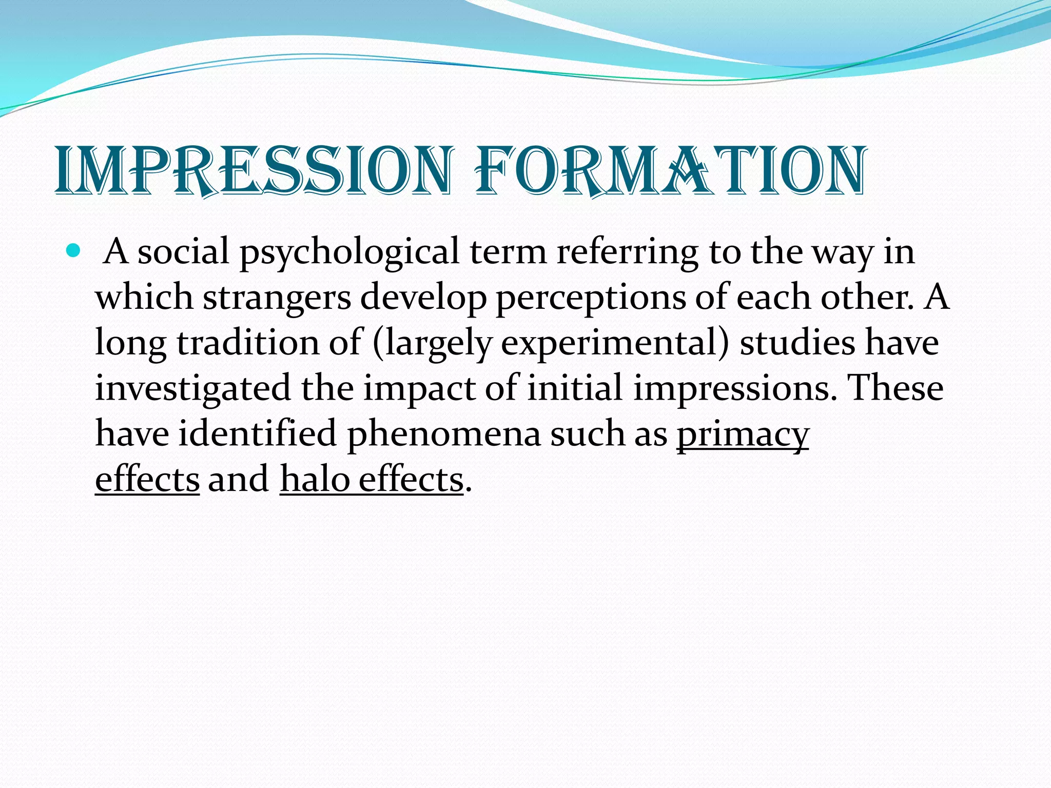 impression formation
 A social psychological term referring to the way in
 which strangers develop perceptions of each other. A
 long tradition of (largely experimental) studies have
 investigated the impact of initial impressions. These
 have identified phenomena such as primacy
 effects and halo effects.
 