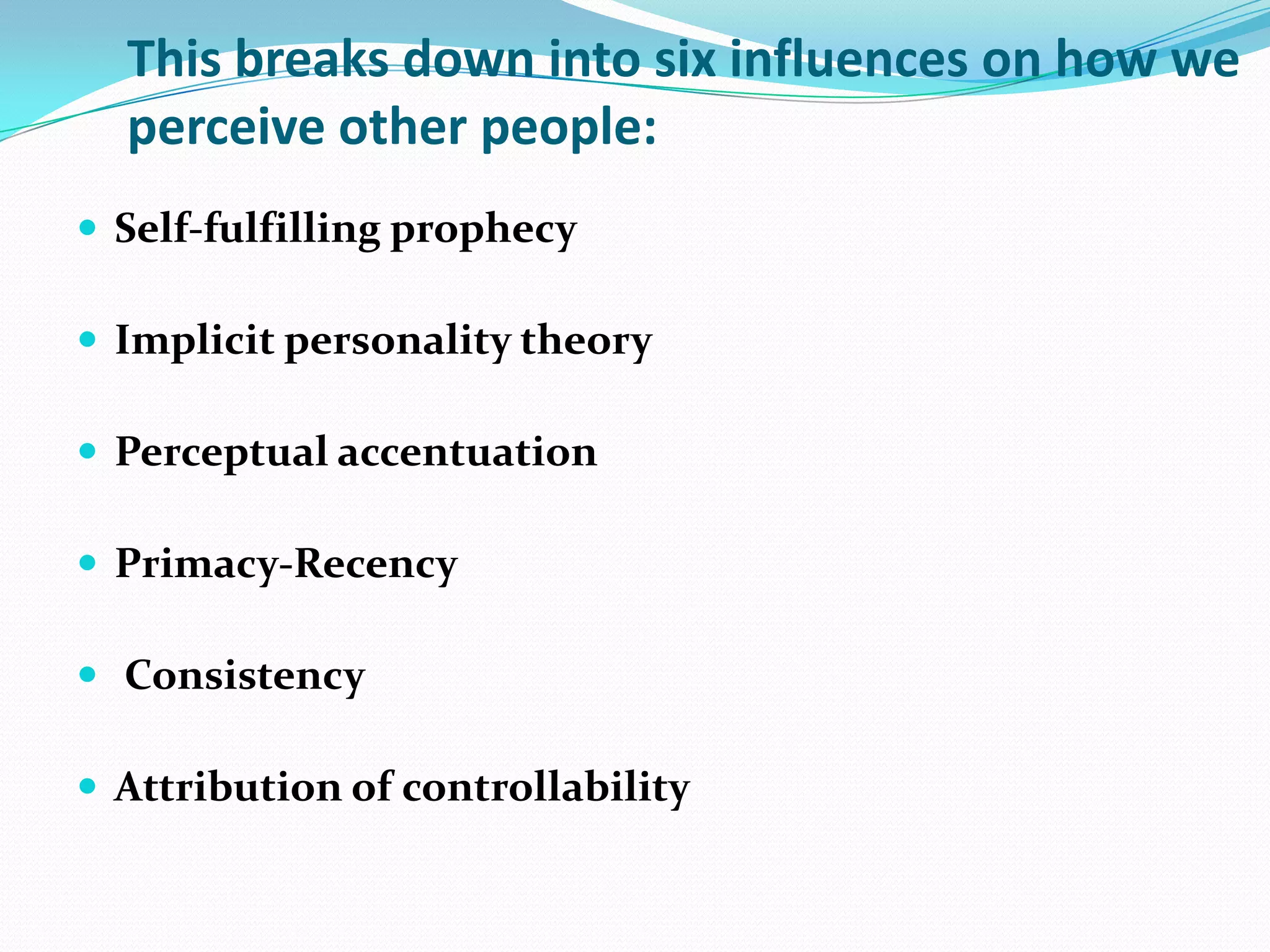 This breaks down into six influences on how we
  perceive other people:
 Self-fulfilling prophecy

 Implicit personality theory

 Perceptual accentuation

 Primacy-Recency

 Consistency

 Attribution of controllability
 