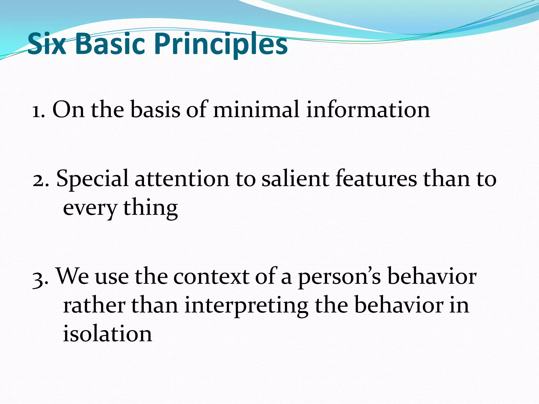 Six Basic Principles
1. On the basis of minimal information

2. Special attention to salient features than to
    every thing

3. We use the context of a person’s behavior
   rather than interpreting the behavior in
   isolation
 