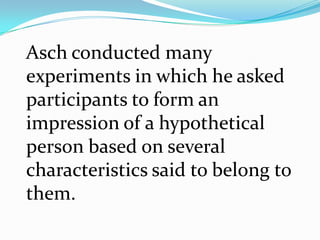 Asch conducted many
experiments in which he asked
participants to form an
impression of a hypothetical
person based on several
characteristics said to belong to
them.
 