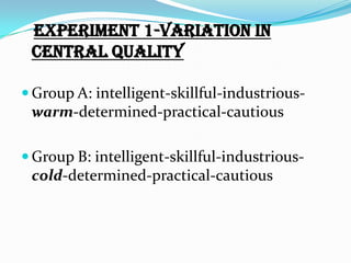 Experiment 1-variation in
 central quality

 Group A: intelligent-skillful-industrious-
 warm-determined-practical-cautious

 Group B: intelligent-skillful-industrious-
 cold-determined-practical-cautious
 