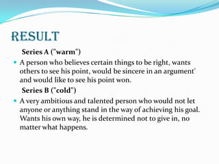 result
   Series A ("warm")
 A person who believes certain things to be right, wants
  others to see his point, would be sincere in an argument'
  and would like to see his point won.
   Series B ("cold")
 A very ambitious and talented person who would not let
  anyone or anything stand in the way of achieving his goal.
  Wants his own way, he is determined not to give in, no
  matter what happens.
 