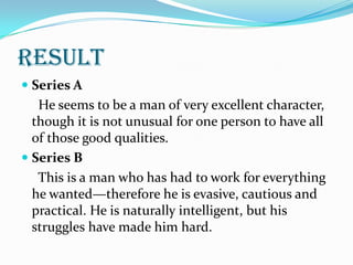 result
 Series A
   He seems to be a man of very excellent character,
  though it is not unusual for one person to have all
  of those good qualities.
 Series B
   This is a man who has had to work for everything
  he wanted—therefore he is evasive, cautious and
  practical. He is naturally intelligent, but his
  struggles have made him hard.
 