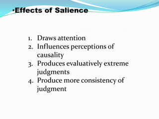 •Effects of Salience


    1. Draws attention
    2. Influences perceptions of
       causality
    3. Produces evaluatively extreme
       judgments
    4. Produce more consistency of
       judgment
 