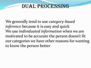 Dual Processing

We generally tend to use category-based
inference because it is easy and quick
We use individuated information when we are
motivated to be accurate the person doesn’t fit
our categories we have other reasons for wanting
to know the person better
 