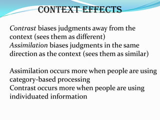 Context Effects
Contrast biases judgments away from the
context (sees them as different)
Assimilation biases judgments in the same
direction as the context (sees them as similar)

Assimilation occurs more when people are using
category-based processing
Contrast occurs more when people are using
individuated information
 