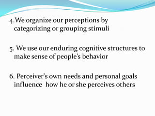 4.We organize our perceptions by
  categorizing or grouping stimuli

5. We use our enduring cognitive structures to
  make sense of people’s behavior

6. Perceiver's own needs and personal goals
  influence how he or she perceives others
 