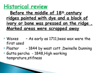 Historical review
Before the middle of 18th
century
ridges painted with dye and a block of
ivory or bone was pressed on the ridge .
Marked areas were scrapped away
 Waxes – As early as 1711,bees wax were the
first used
 Plaster - 1844 by west cott ,Dwinelle Dunning
 Gutta percha - 1848,High working
temprature,stifness
 