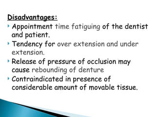 Disadvantages:
 Appointment time fatiguing of the dentist
and patient.
 Tendency for over extension and under
extension.
 Release of pressure of occlusion may
cause rebounding of denture
 Contraindicated in presence of
considerable amount of movable tissue.
 