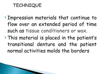 TECHNIQUE
 Impression materials that continue to
flow over an extended period of time
such as tissue conditioners or wax.
 This material is placed in the patient’s
transitional denture and the patient
normal activities molds the borders
 