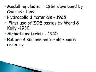  Modelling plastic - 1856 developed by
Charles stens
 Hydrocolloid materials - 1925
 First use of ZOE pastes by Ward &
Kelly -1930
 Alginate materials - 1940
 Rubber & silicone materials – more
recently
 