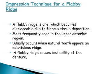  A flabby ridge is one, which becomes
displaceable due to fibrous tissue deposition.
 Most frequently seen in the upper anterior
region.
 Usually occurs when natural teeth oppose an
edentulous ridge.
 A flabby ridge causes instability of the
denture.
 