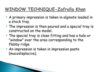  A primary impression is taken in alginate loaded in
a stock tray.
 The impression is then poured and a special tray is
constructed on the model.
 The special tray is close fitting and has a hole or
"window" over the area corresponding to the
flabby ridge.
 An impression is taken in impression paste
(mucodisplacive).
 