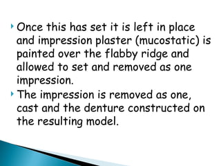  Once this has set it is left in place
and impression plaster (mucostatic) is
painted over the flabby ridge and
allowed to set and removed as one
impression.
 The impression is removed as one,
cast and the denture constructed on
the resulting model.
 