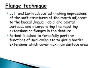  Lott and Levin advocated -making impressions
of the soft structures of the mouth adjacent
to the buccal ,lingual ,labial and palatal
surfaces and incorporating the resulting
extensions or flanges in the denture
 Patient is asked to forcefully perform
functions of swallowing etc to give a border
extensions which cover maximum surface area
 