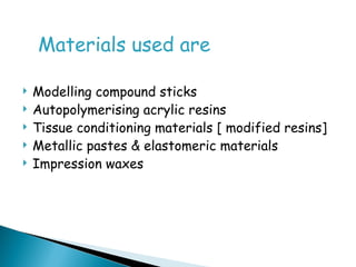 Materials used are
 Modelling compound sticks
 Autopolymerising acrylic resins
 Tissue conditioning materials [ modified resins]
 Metallic pastes & elastomeric materials
 Impression waxes
 