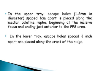  In the upper tray, escape holes (1-2mm in
diameter) spaced 1cm apart is placed along the
median palatine raphe, beginning at the incisive
fossa and ending just anterior to the PPS area.
 In the lower tray, escape holes spaced ½ inch
apart are placed along the crest of the ridge.
 