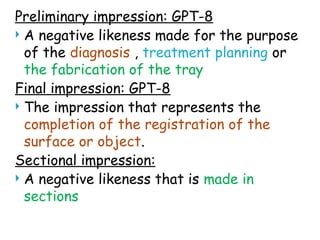 Preliminary impression: GPT-8
 A negative likeness made for the purpose
of the diagnosis , treatment planning or
the fabrication of the tray
Final impression: GPT-8
 The impression that represents the
completion of the registration of the
surface or object.
Sectional impression:
 A negative likeness that is made in
sections
 