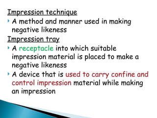 Impression technique
 A method and manner used in making
negative likeness
Impression tray
 A receptacle into which suitable
impression material is placed to make a
negative likeness
 A device that is used to carry confine and
control impression material while making
an impression
 