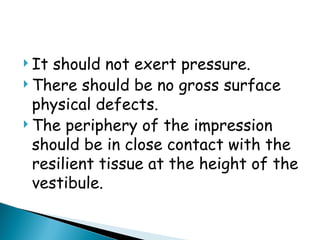  It should not exert pressure.
 There should be no gross surface
physical defects.
 The periphery of the impression
should be in close contact with the
resilient tissue at the height of the
vestibule.
 