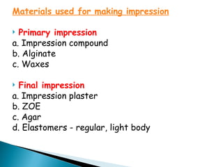 Materials used for making impression
 Primary impression
a. Impression compound
b. Alginate
c. Waxes
 Final impression
a. Impression plaster
b. ZOE
c. Agar
d. Elastomers - regular, light body
 