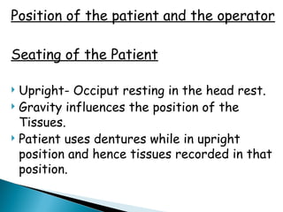 Position of the patient and the operator
Seating of the Patient
 Upright- Occiput resting in the head rest.
 Gravity influences the position of the
Tissues.
 Patient uses dentures while in upright
position and hence tissues recorded in that
position.
 