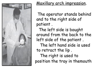 Maxillary arch impression.
The operator stands behind
and to the right side of
patient .
The left side is bought
around from the back to the
left side of the patient .
The left hand side is used
to retract the lip .
The right is used to
position the tray in themouth
 
