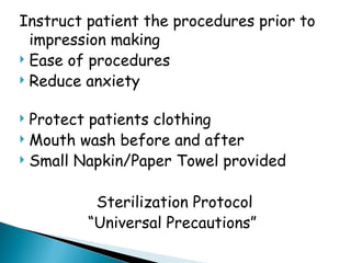 Instruct patient the procedures prior to
impression making
 Ease of procedures
 Reduce anxiety
 Protect patients clothing
 Mouth wash before and after
 Small Napkin/Paper Towel provided
Sterilization Protocol
“Universal Precautions”
 