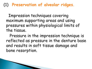 (1) Preservation of alveolar ridges.
Impression techniques covering
maximum supporting areas and using
pressures within physiological limits of
the tissue.
Pressure in the impression technique is
reflected as pressure in the denture base
and results in soft tissue damage and
bone resorption.
 