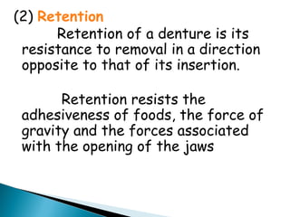 (2) Retention
Retention of a denture is its
resistance to removal in a direction
opposite to that of its insertion.
Retention resists the
adhesiveness of foods, the force of
gravity and the forces associated
with the opening of the jaws
 