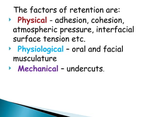 The factors of retention are:
 Physical - adhesion, cohesion,
atmospheric pressure, interfacial
surface tension etc.
 Physiological – oral and facial
musculature
 Mechanical – undercuts.
 