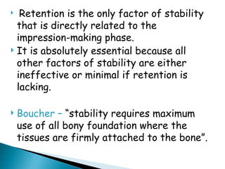  Retention is the only factor of stability
that is directly related to the
impression-making phase.
 It is absolutely essential because all
other factors of stability are either
ineffective or minimal if retention is
lacking.
 Boucher – “stability requires maximum
use of all bony foundation where the
tissues are firmly attached to the bone”.
 