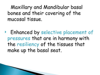 Maxillary and Mandibular basal
bones and their covering of the
mucosal tissue.
 Enhanced by selective placement of
pressures that are in harmony with
the resiliency of the tissues that
make up the basal seat.
 