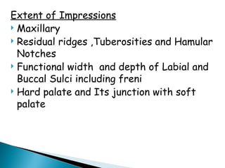 Extent of Impressions
 Maxillary
 Residual ridges ,Tuberosities and Hamular
Notches
 Functional width and depth of Labial and
Buccal Sulci including freni
 Hard palate and Its junction with soft
palate
 