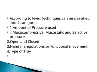 According to levin:Techniques can be classified
into 4 categories
 1.Amount of Pressure used
 …Mucocompressive ,Mucostatic and Selective
pressure
2.Open and Closed
3.Hand manipulations or Functional movement
4.Type of Tray

 
