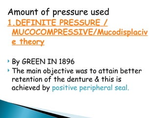 Amount of pressure used
1.DEFINITE PRESSURE /
MUCOCOMPRESSIVE/Mucodisplaciv
e theory
 By GREEN IN 1896
 The main objective was to attain better
retention of the denture & this is
achieved by positive peripheral seal.
 