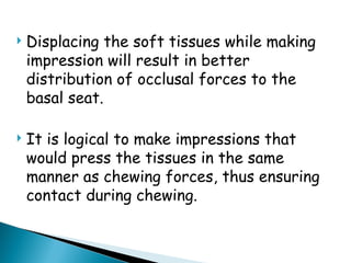  Displacing the soft tissues while making
impression will result in better
distribution of occlusal forces to the
basal seat.
 It is logical to make impressions that
would press the tissues in the same
manner as chewing forces, thus ensuring
contact during chewing.
 