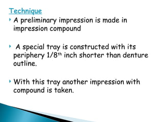 Technique
 A preliminary impression is made in
impression compound
 A special tray is constructed with its
periphery 1/8th
inch shorter than denture
outline.
 With this tray another impression with
compound is taken.
 
