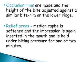  Occlusion rims are made and the
height of the bite adjusted against a
similar bite-rim on the lower ridge.
 Relief areas - median raphe is
softened and the impression is again
inserted in the mouth and is held
under biting pressure for one or two
minutes.
 
