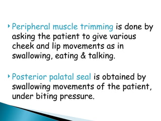  Peripheral muscle trimming is done by
asking the patient to give various
cheek and lip movements as in
swallowing, eating & talking.
 Posterior palatal seal is obtained by
swallowing movements of the patient,
under biting pressure.
 