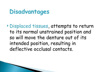 Disadvantages
 Displaced tissues, attempts to return
to its normal unstrained position and
so will move the denture out of its
intended position, resulting in
deflective occlusal contacts.
 