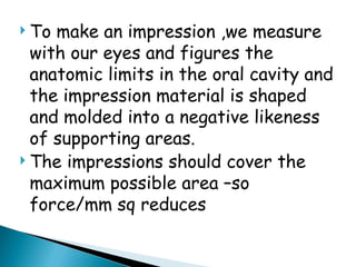  To make an impression ,we measure
with our eyes and figures the
anatomic limits in the oral cavity and
the impression material is shaped
and molded into a negative likeness
of supporting areas.
 The impressions should cover the
maximum possible area –so
force/mm sq reduces
 