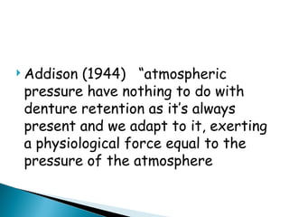  Addison (1944) “atmospheric
pressure have nothing to do with
denture retention as it’s always
present and we adapt to it, exerting
a physiological force equal to the
pressure of the atmosphere
 